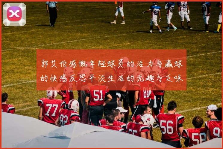 郭艾伦感慨年轻球员的活力与赢球的快感反思平淡生活的无趣与乏味