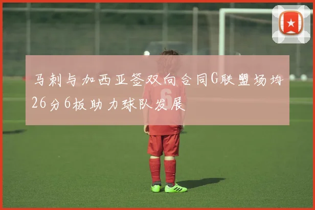 马刺与加西亚签双向合同G联盟场均26分6板助力球队发展