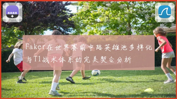 Faker在世界赛前中路英雄池多样化与T1战术体系的完美契合分析