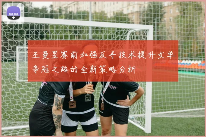 王曼昱赛前加强反手技术提升女单争冠之路的全新策略分析